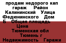 продам недорого кап.гараж  › Район ­ Калининский › Улица ­ Федюнинского › Дом ­ 10Б › Общая площадь ­ 20 › Цена ­ 300 000 - Тюменская обл., Тюмень г. Недвижимость » Гаражи   . Тюменская обл.,Тюмень г.